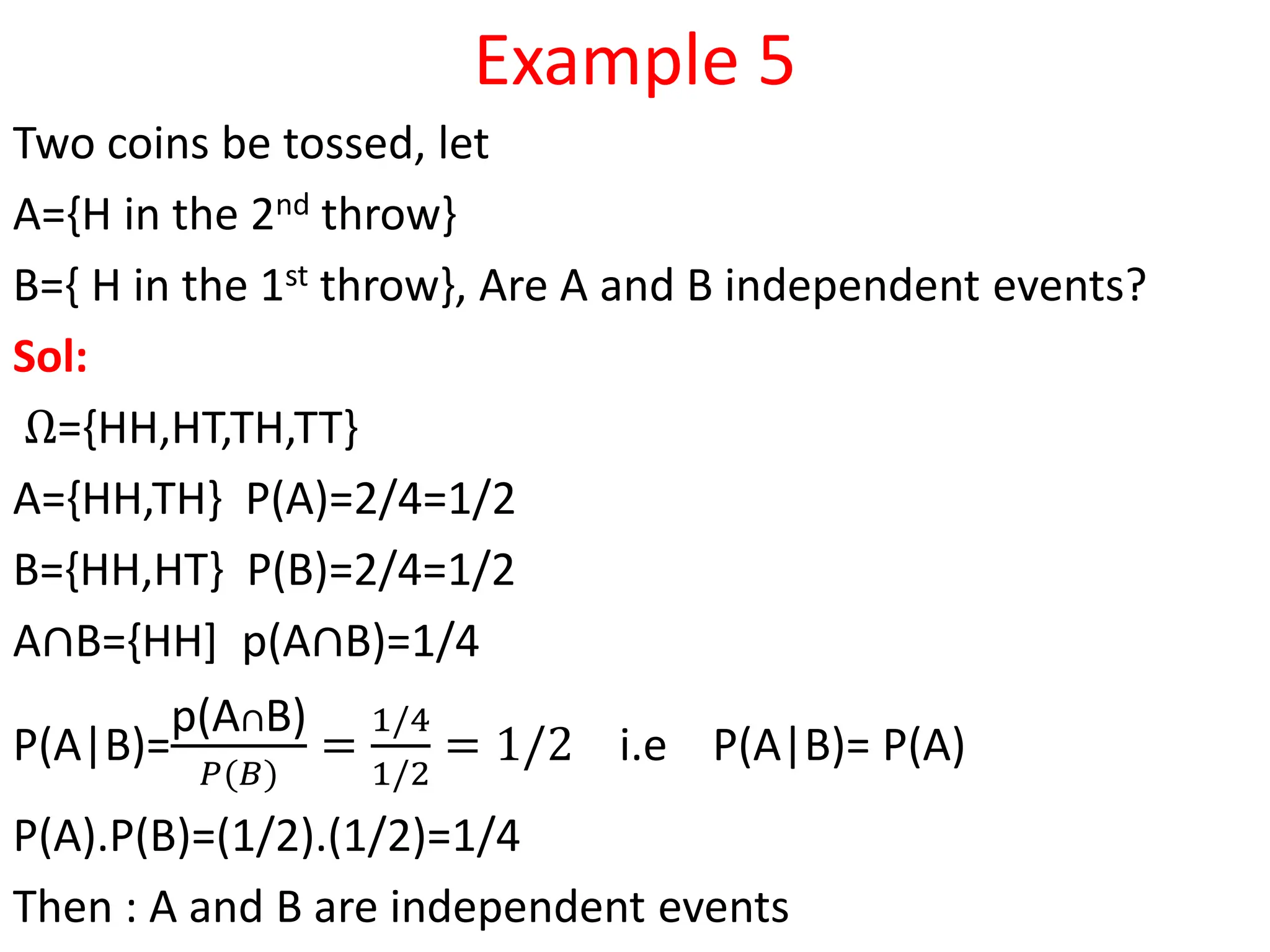 Example 5
Two coins be tossed, let
A={H in the 2nd throw}
B={ H in the 1st throw}, Are A and B independent events?
Sol:
Ω={HH,HT,TH,TT}
A={HH,TH} P(A)=2/4=1/2
B={HH,HT} P(B)=2/4=1/2
A∩B={HH] p(A∩B)=1/4
P(A|B)=
p(A∩B)
𝑃(𝐵)
=
1/4
1/2
= 1/2 i.e P(A|B)= P(A)
P(A).P(B)=(1/2).(1/2)=1/4
Then : A and B are independent events
 