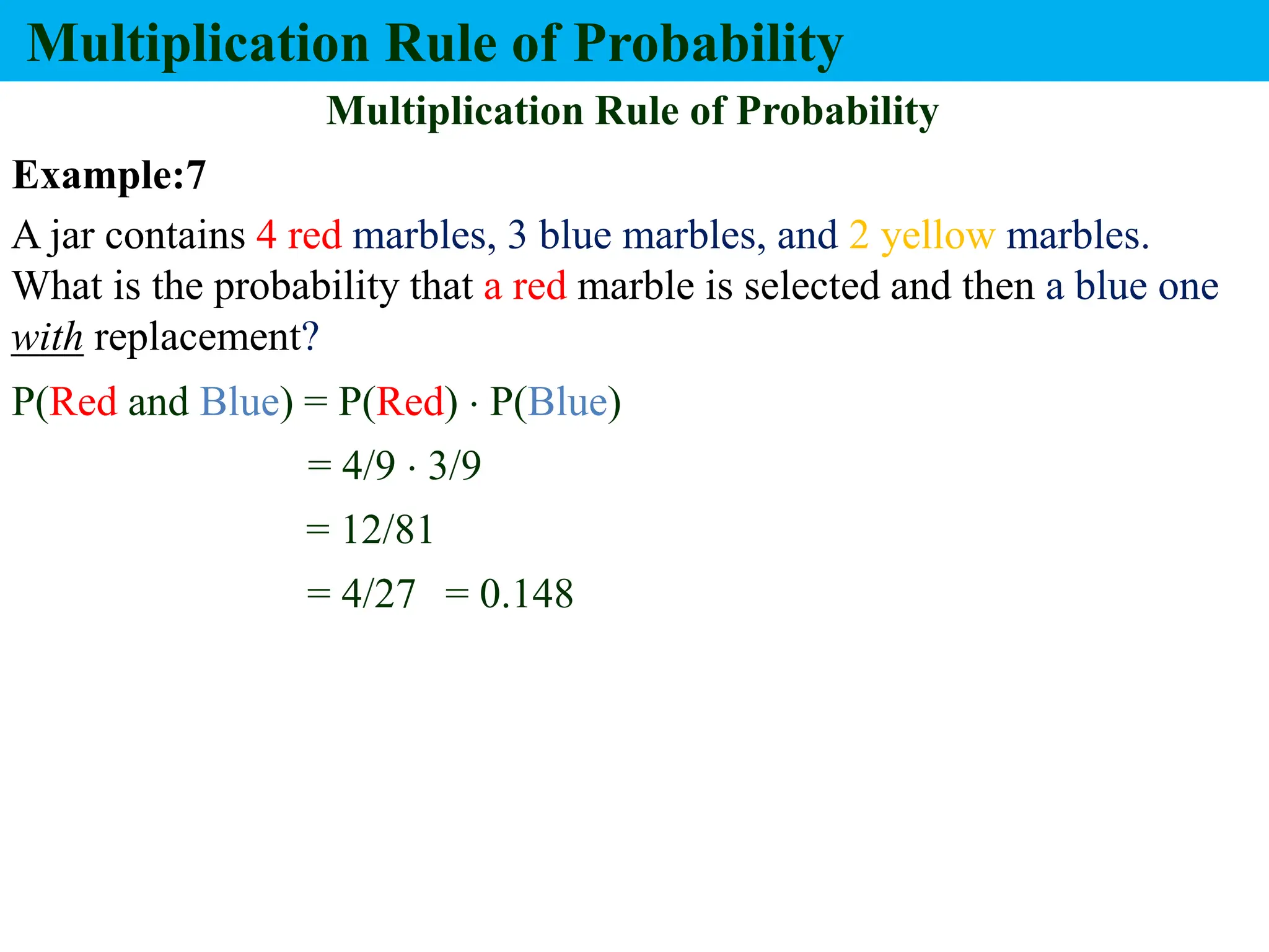 Multiplication Rule of Probability
Multiplication Rule of Probability
A jar contains 4 red marbles, 3 blue marbles, and 2 yellow marbles.
What is the probability that a red marble is selected and then a blue one
with replacement?
P(Red and Blue) = P(Red)  P(Blue)
= 4/9  3/9
= 12/81
= 4/27 = 0.148
Example:7
 