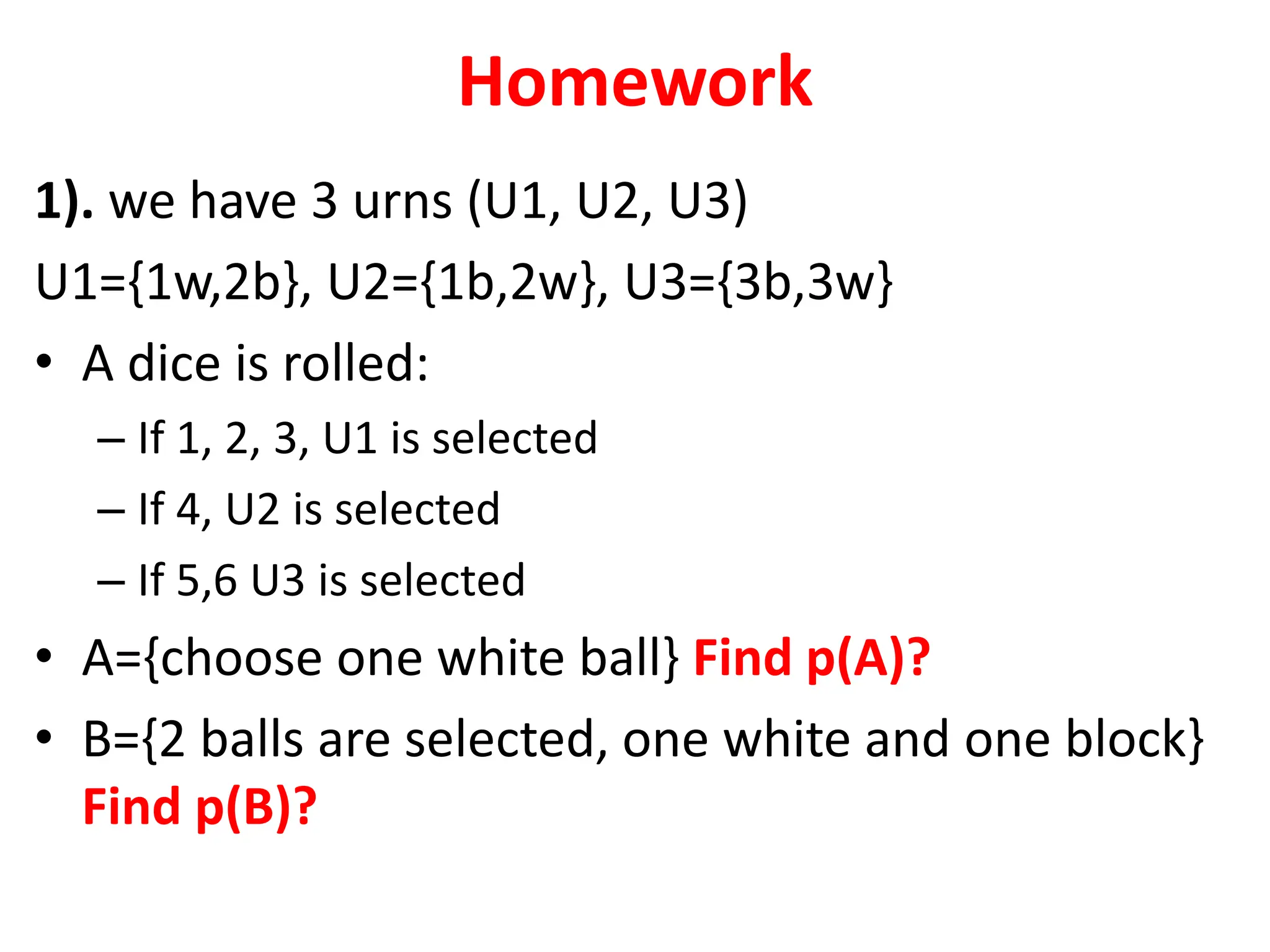 Homework
1). we have 3 urns (U1, U2, U3)
U1={1w,2b}, U2={1b,2w}, U3={3b,3w}
• A dice is rolled:
– If 1, 2, 3, U1 is selected
– If 4, U2 is selected
– If 5,6 U3 is selected
• A={choose one white ball} Find p(A)?
• B={2 balls are selected, one white and one block}
Find p(B)?
 