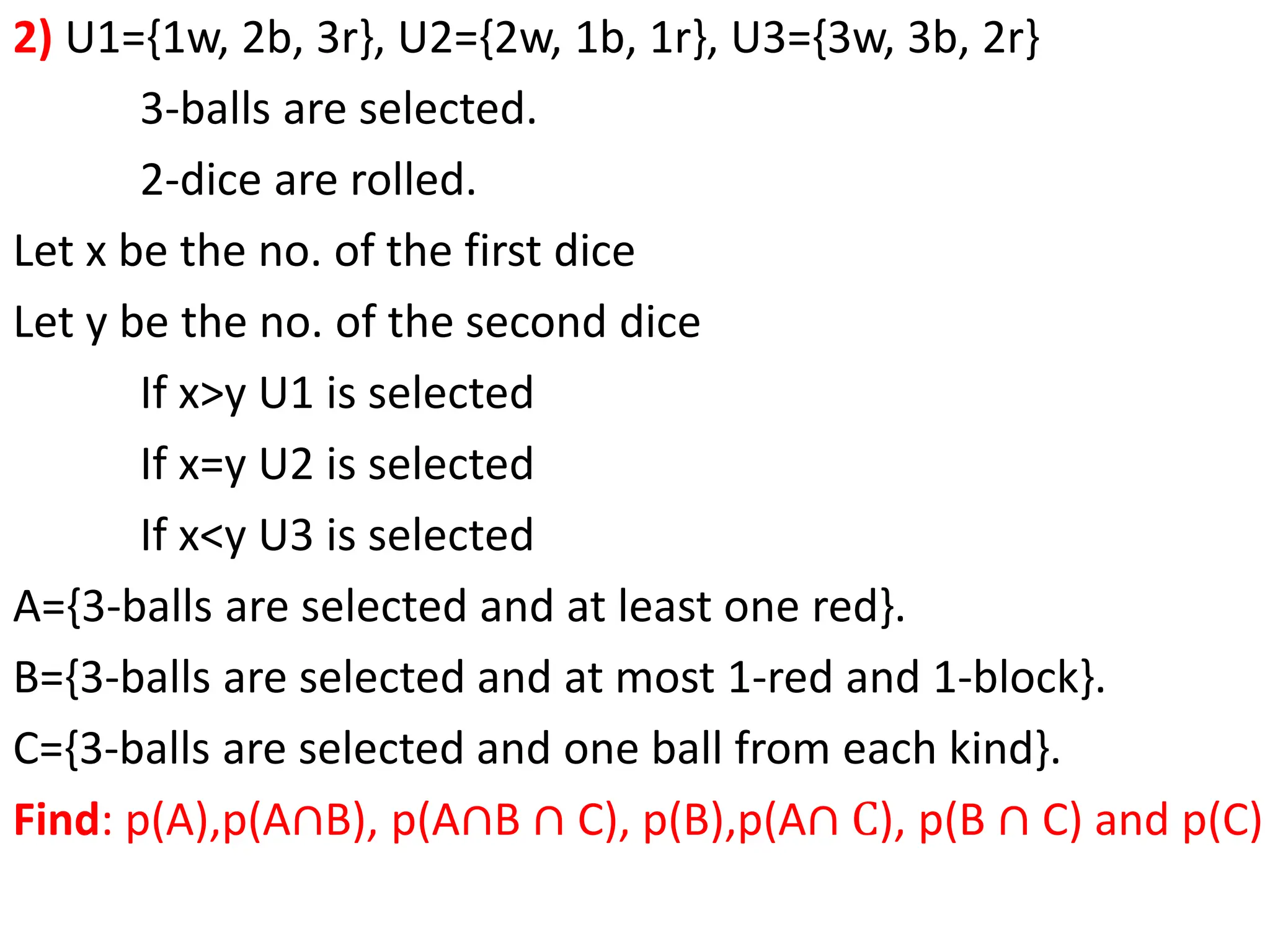 2) U1={1w, 2b, 3r}, U2={2w, 1b, 1r}, U3={3w, 3b, 2r}
3-balls are selected.
2-dice are rolled.
Let x be the no. of the first dice
Let y be the no. of the second dice
If x>y U1 is selected
If x=y U2 is selected
If x<y U3 is selected
A={3-balls are selected and at least one red}.
B={3-balls are selected and at most 1-red and 1-block}.
C={3-balls are selected and one ball from each kind}.
Find: p(A),p(A∩B), p(A∩B ∩ C), p(B),p(A∩ C), p(B ∩ C) and p(C)
 