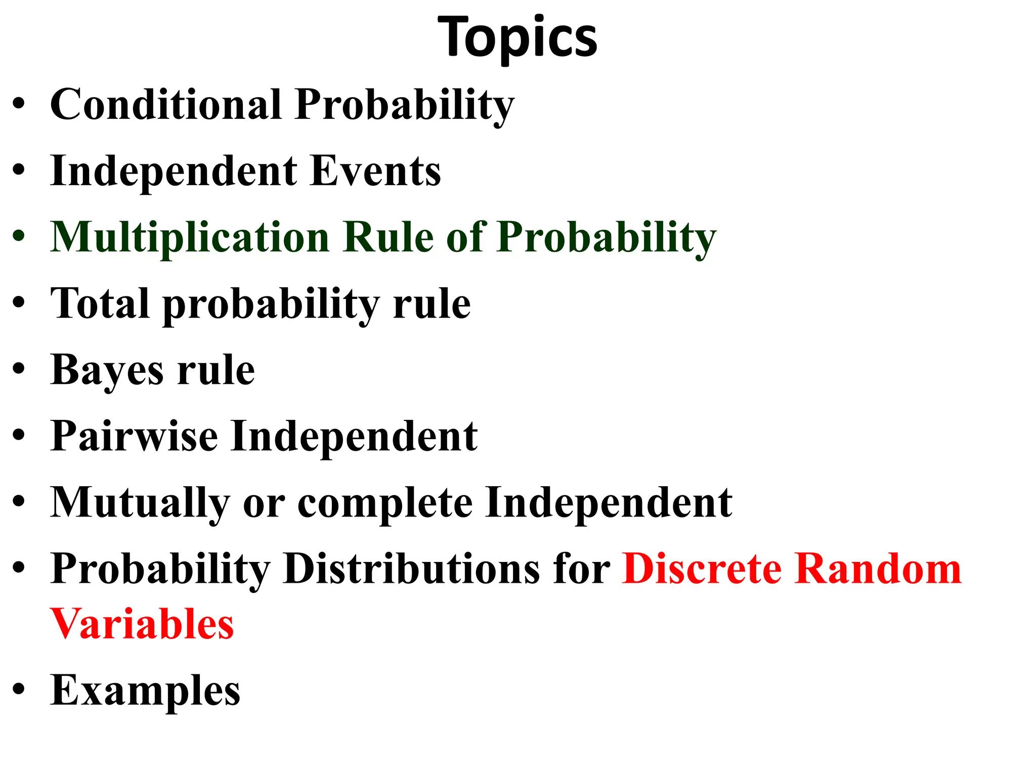 Topics
• Conditional Probability
• Independent Events
• Multiplication Rule of Probability
• Total probability rule
• Bayes rule
• Pairwise Independent
• Mutually or complete Independent
• Probability Distributions for Discrete Random
Variables
• Examples
 