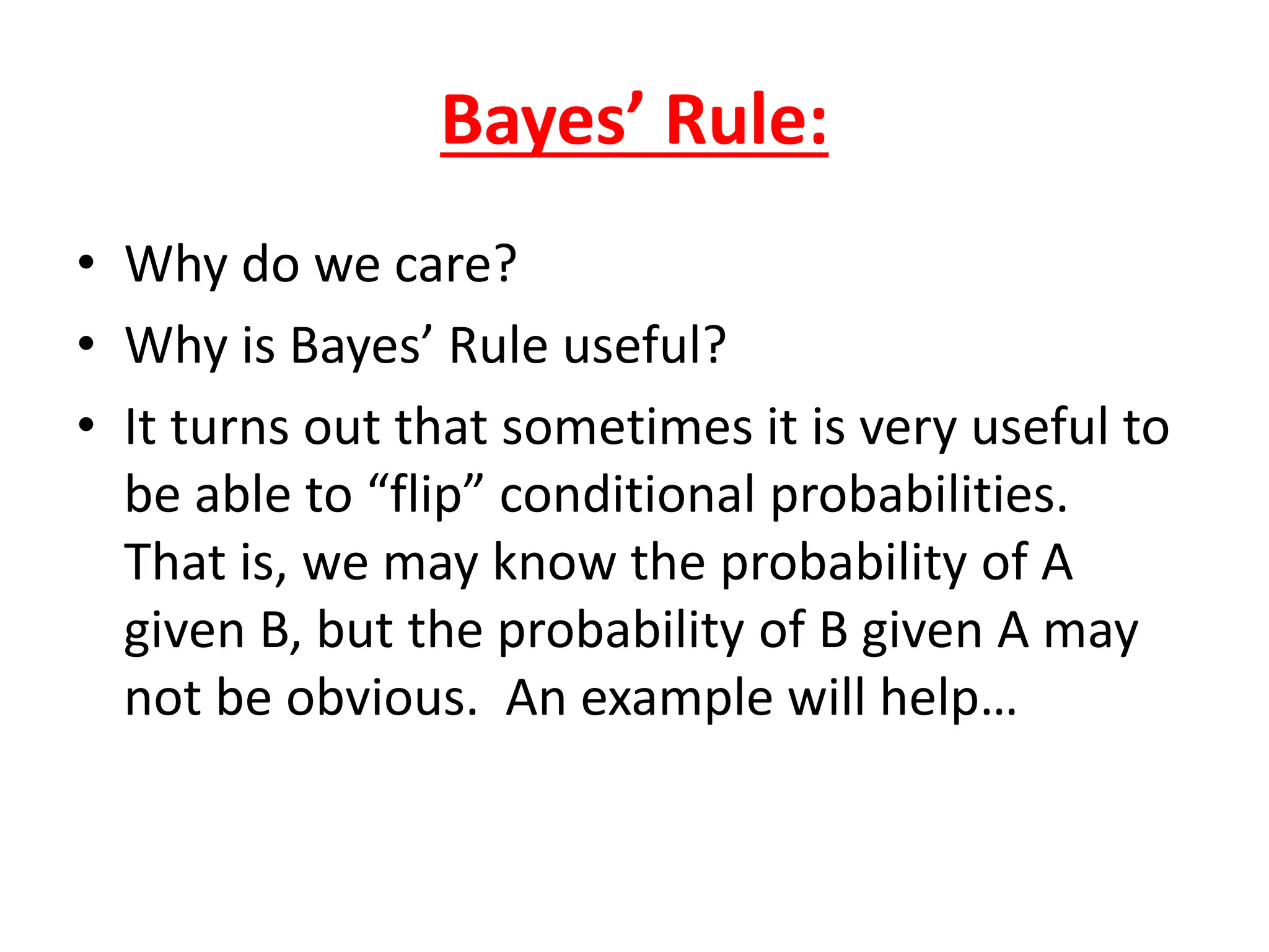 Bayes’ Rule:
• Why do we care?
• Why is Bayes’ Rule useful?
• It turns out that sometimes it is very useful to
be able to “flip” conditional probabilities.
That is, we may know the probability of A
given B, but the probability of B given A may
not be obvious. An example will help…
 