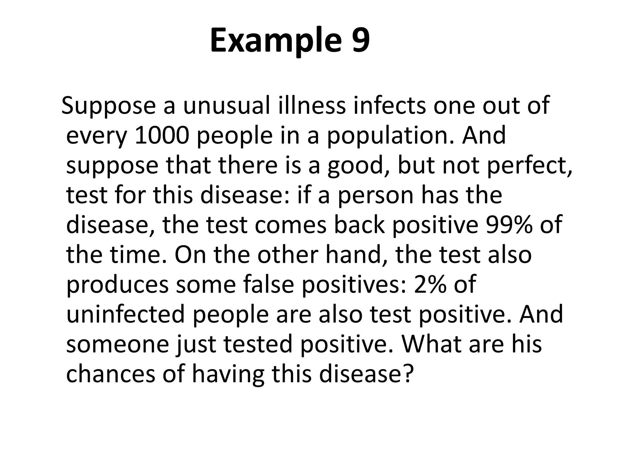 Example 9
Suppose a unusual illness infects one out of
every 1000 people in a population. And
suppose that there is a good, but not perfect,
test for this disease: if a person has the
disease, the test comes back positive 99% of
the time. On the other hand, the test also
produces some false positives: 2% of
uninfected people are also test positive. And
someone just tested positive. What are his
chances of having this disease?
 
