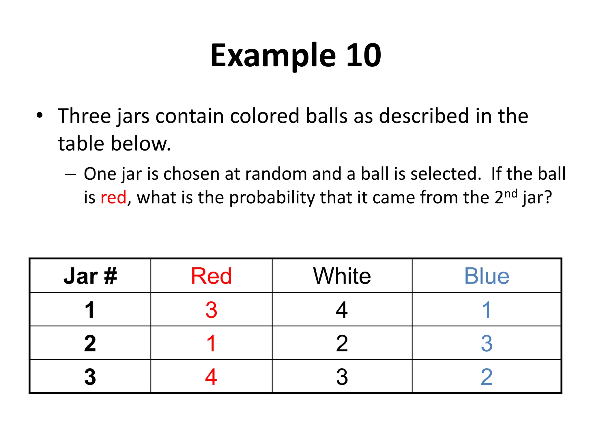 Example 10
• Three jars contain colored balls as described in the
table below.
– One jar is chosen at random and a ball is selected. If the ball
is red, what is the probability that it came from the 2nd jar?
Jar # Red White Blue
1 3 4 1
2 1 2 3
3 4 3 2
 