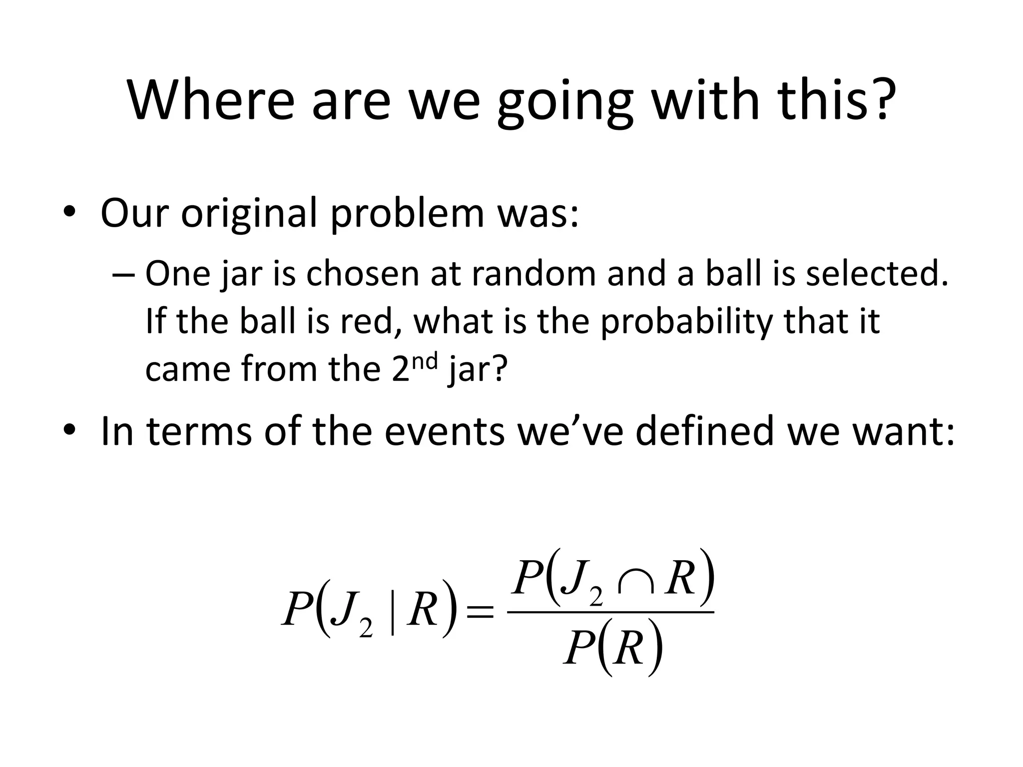 Where are we going with this?
• Our original problem was:
– One jar is chosen at random and a ball is selected.
If the ball is red, what is the probability that it
came from the 2nd jar?
• In terms of the events we’ve defined we want:
   
 
R
P
R
J
P
R
J
P

 2
2 |
 