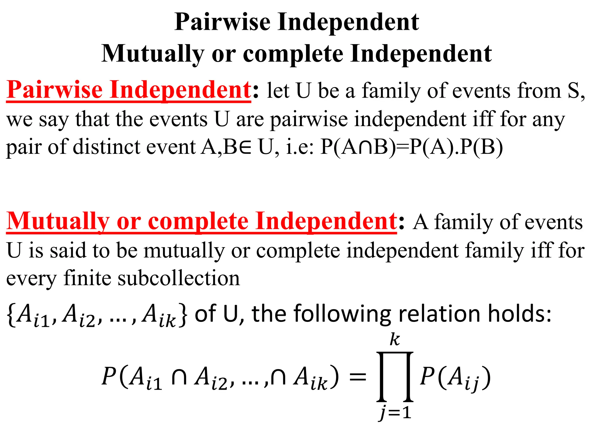 Pairwise Independent
Mutually or complete Independent
Pairwise Independent: let U be a family of events from S,
we say that the events U are pairwise independent iff for any
pair of distinct event A,B∈ U, i.e: P(A∩B)=P(A).P(B)
Mutually or complete Independent: A family of events
U is said to be mutually or complete independent family iff for
every finite subcollection
{𝐴𝑖1, 𝐴𝑖2, … , 𝐴𝑖𝑘} of U, the following relation holds:
𝑃 𝐴𝑖1 ∩ 𝐴𝑖2, … ,∩ 𝐴𝑖𝑘 =
𝑗=1
𝑘
𝑃(𝐴𝑖𝑗)
 
