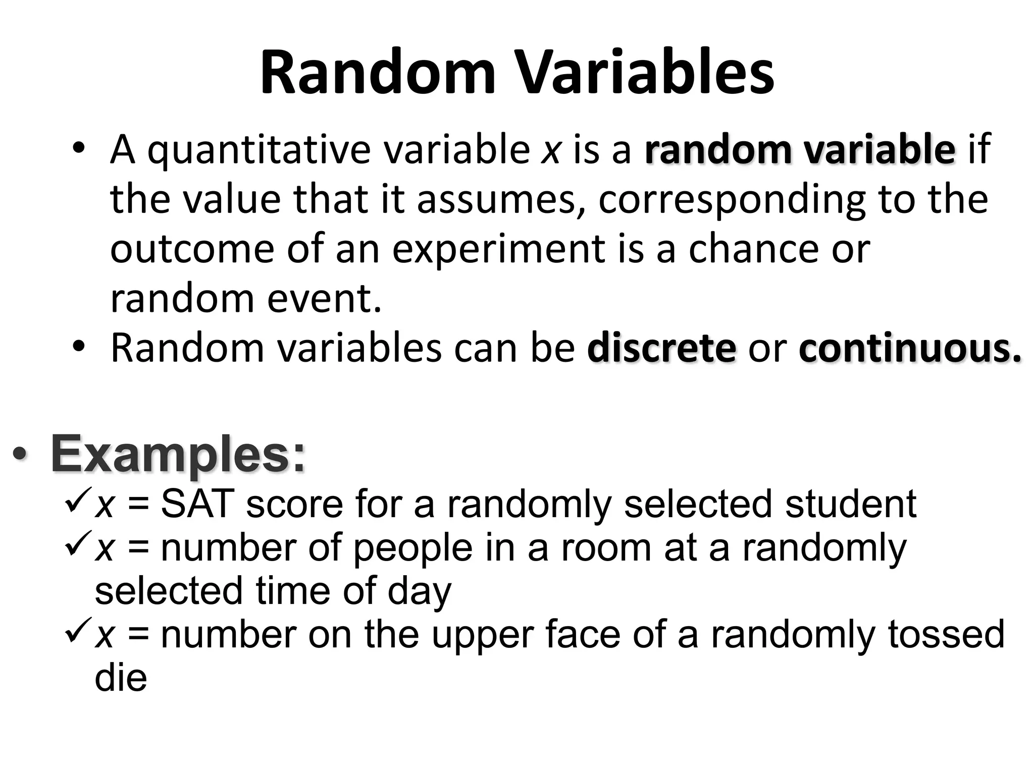 Random Variables
• A quantitative variable x is a random variable if
the value that it assumes, corresponding to the
outcome of an experiment is a chance or
random event.
• Random variables can be discrete or continuous.
• Examples:
x = SAT score for a randomly selected student
x = number of people in a room at a randomly
selected time of day
x = number on the upper face of a randomly tossed
die
 