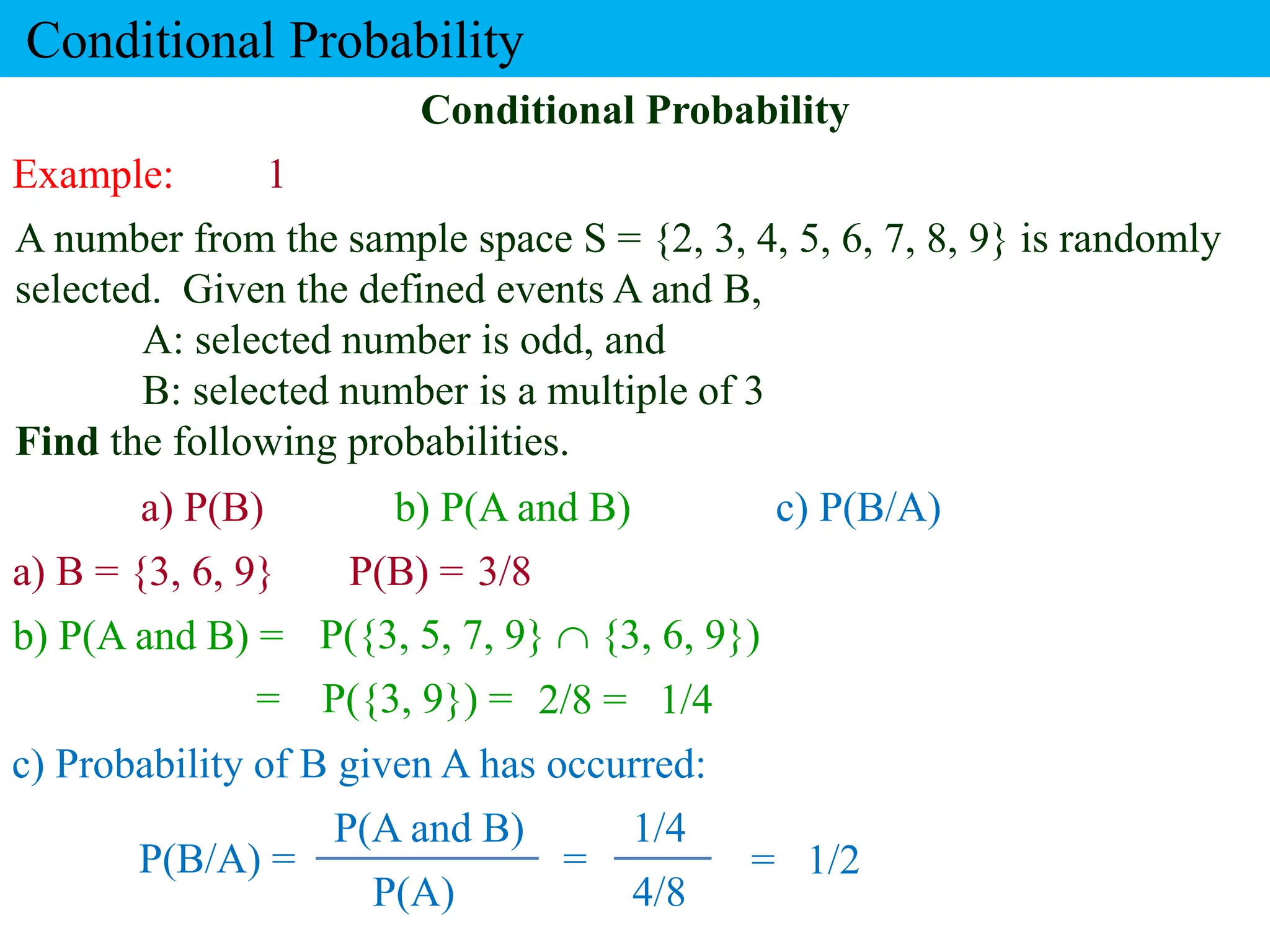 Example: 1
A number from the sample space S = {2, 3, 4, 5, 6, 7, 8, 9} is randomly
selected. Given the defined events A and B,
A: selected number is odd, and
B: selected number is a multiple of 3
Find the following probabilities.
a) B = {3, 6, 9}
Conditional Probability
b) P(A and B) =
a) P(B) b) P(A and B) c) P(B/A)
Conditional Probability
P(B) = 3/8
P({3, 5, 7, 9}  {3, 6, 9})
= P({3, 9}) = 2/8 = 1/4
c) Probability of B given A has occurred:
P(B/A) =
P(A)
P(A and B)
4/8
1/4
1/2
= =
 