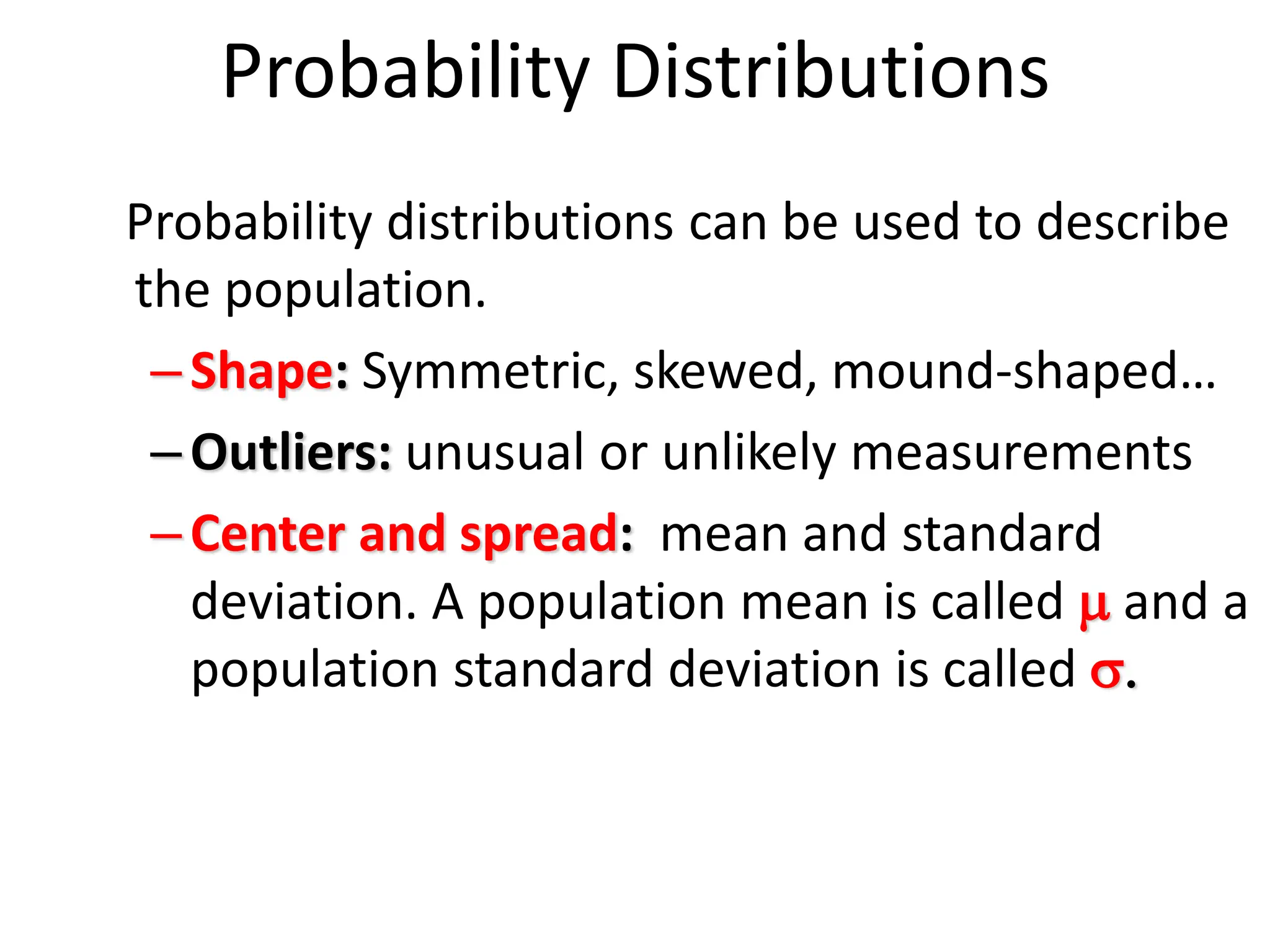Probability Distributions
Probability distributions can be used to describe
the population.
–Shape: Symmetric, skewed, mound-shaped…
–Outliers: unusual or unlikely measurements
–Center and spread: mean and standard
deviation. A population mean is called m and a
population standard deviation is called s.
 