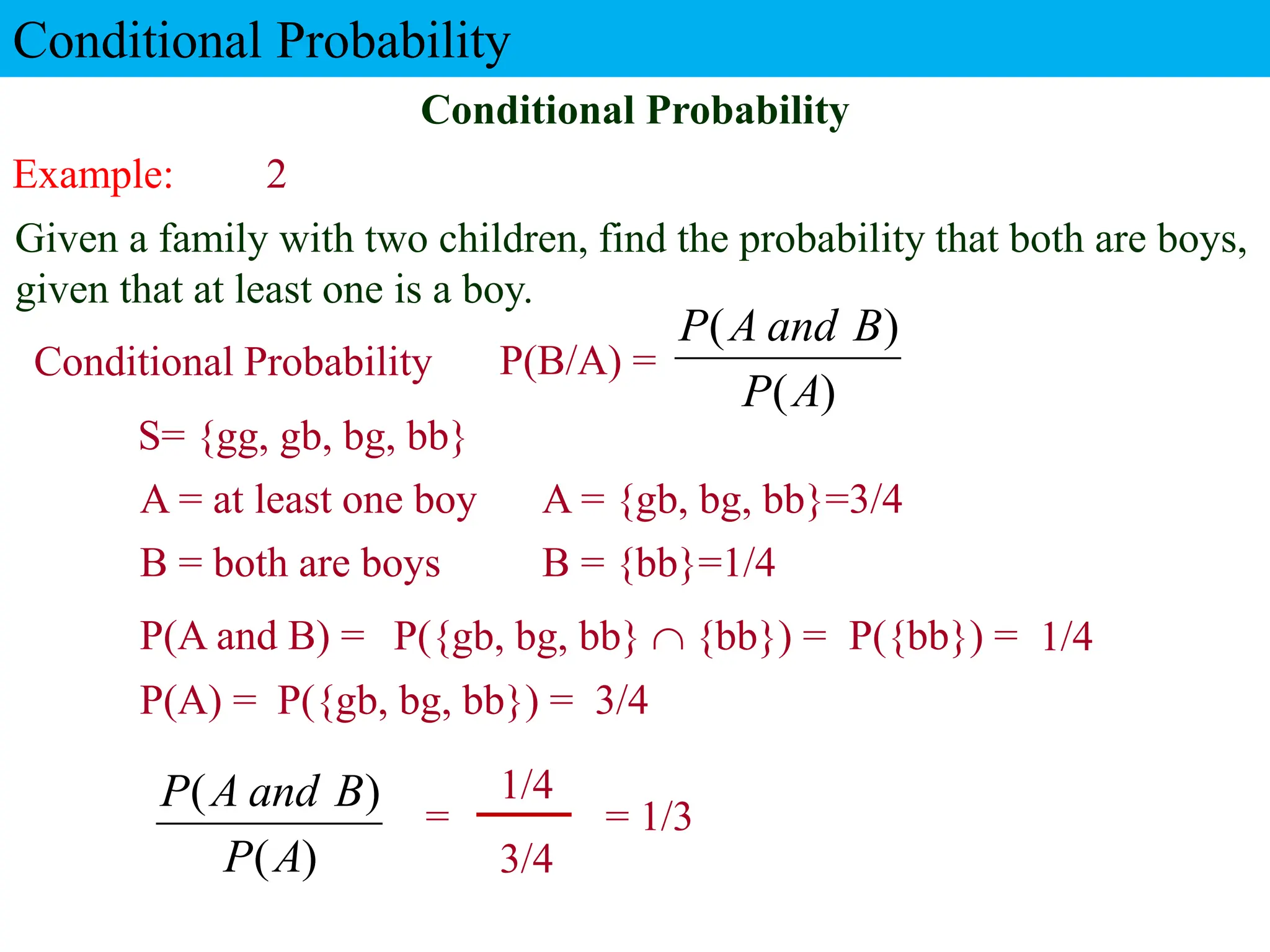 Example: 2
Given a family with two children, find the probability that both are boys,
given that at least one is a boy.
P({gb, bg, bb}) =
Conditional Probability
P(A and B) =
A = at least one boy
Conditional Probability
P(A) =
3/4
P({gb, bg, bb}  {bb}) = P({bb}) =
= 1/3
1/4
Conditional Probability P(B/A) =
3/4
1/4
B = both are boys
S= {gg, gb, bg, bb}
A = {gb, bg, bb}=3/4
B = {bb}=1/4
)
(
)
(
A
P
B
and
A
P
)
(
)
(
A
P
B
and
A
P
=
 