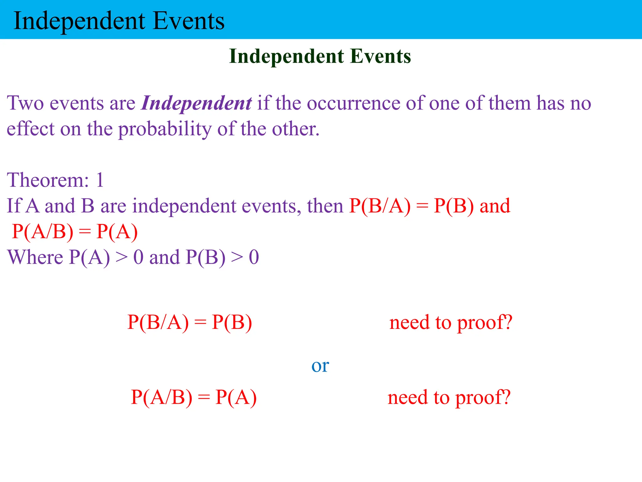 Two events are Independent if the occurrence of one of them has no
effect on the probability of the other.
Theorem: 1
If A and B are independent events, then P(B/A) = P(B) and
P(A/B) = P(A)
Where P(A) > 0 and P(B) > 0
P(B/A) = P(B) need to proof?
Independent Events
or
Independent Events
P(A/B) = P(A) need to proof?
 