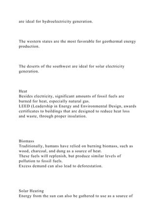 are ideal for hydroelectricity generation.
The western states are the most favorable for geothermal energy
production.
The deserts of the southwest are ideal for solar electricity
generation.
Heat
Besides electricity, significant amounts of fossil fuels are
burned for heat, especially natural gas.
LEED (Leadership in Energy and Environmental Design, awards
certificates to buildings that are designed to reduce heat loss
and waste, through proper insulation.
Biomass
Traditionally, humans have relied on burning biomass, such as
wood, charcoal, and dung as a source of heat.
These fuels will replenish, but produce similar levels of
pollution to fossil fuels.
Excess demand can also lead to deforestation.
Solar Heating
Energy from the sun can also be gathered to use as a source of
 