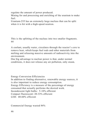 regulate the amount of power produced.
Mining for and processing and enriching of the uranium to make
fuel.
Uranium-235 has an extremely large nucleus that can be split
when it is hit with a high-speed neutron.
This is the splitting of the nucleus into two smaller fragments.
44
A coolant, usually water, circulates through the reactor’s core to
remove heat, which keeps fuel rods and other materials from
melting and releasing massive amounts of radioactivity into the
environment.
One big advantage to nuclear power is that, under normal
conditions, it does not release any air pollution, only steam.
Energy Conversion Efficiencies
In addition to finding alternative, renewable energy sources, it
is also important to reduce energy consumption.
Energy Efficiency is a measure of the percentage of energy
consumed that actually performs the desired work.
Incandescent light bulbs: 5-10% efficient
Compact fluorescent: 20-33% efficient
LED: 40-60% efficient
Commercial Energy wasted 84%
46
 