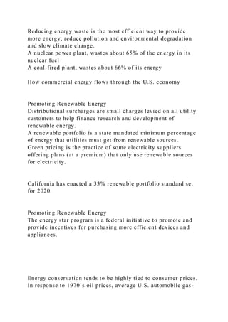 Reducing energy waste is the most efficient way to provide
more energy, reduce pollution and environmental degradation
and slow climate change.
A nuclear power plant, wastes about 65% of the energy in its
nuclear fuel
A coal-fired plant, wastes about 66% of its energy
How commercial energy flows through the U.S. economy
Promoting Renewable Energy
Distributional surcharges are small charges levied on all utility
customers to help finance research and development of
renewable energy.
A renewable portfolio is a state mandated minimum percentage
of energy that utilities must get from renewable sources.
Green pricing is the practice of some electricity suppliers
offering plans (at a premium) that only use renewable sources
for electricity.
California has enacted a 33% renewable portfolio standard set
for 2020.
Promoting Renewable Energy
The energy star program is a federal initiative to promote and
provide incentives for purchasing more efficient devices and
appliances.
Energy conservation tends to be highly tied to consumer prices.
In response to 1970’s oil prices, average U.S. automobile gas-
 