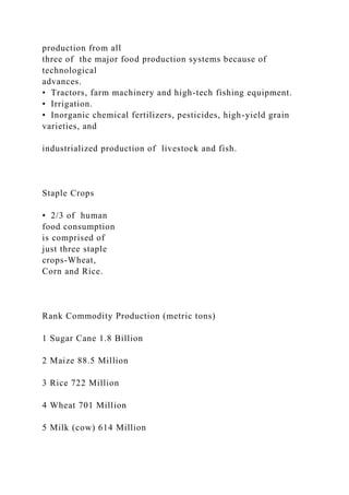 production from all
three of the major food production systems because of
technological
advances.
• Tractors, farm machinery and high-tech fishing equipment.
• Irrigation.
• Inorganic chemical fertilizers, pesticides, high-yield grain
varieties, and
industrialized production of livestock and fish.
Staple Crops
• 2/3 of human
food consumption
is comprised of
just three staple
crops-Wheat,
Corn and Rice.
Rank Commodity Production (metric tons)
1 Sugar Cane 1.8 Billion
2 Maize 88.5 Million
3 Rice 722 Million
4 Wheat 701 Million
5 Milk (cow) 614 Million
 