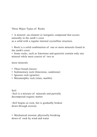 Three Major Types of Rocks
• A mineral -an element or inorganic compound that occurs
naturally in the earth’s crust
as a solid with a regular internal crystalline structure.
• Rock is a solid combination of one or more minerals found in
the earth's crust.
• Some rocks, such as limestone and quartzite contain only one
mineral while most consist of two or
more minerals
• Three broad classes:
• Sedimentary rock (limestone, sandstone)
• Igneous rock (granite)
• Metamorphic rock (slate, marble)
Soil
-Soil is a mixture of minerals and partially
decomposed organic matter
-Soil begins as rock, but is gradually broken
down through erosion.
• Mechanical erosion: physically breaking
down of rock by wind and water
 