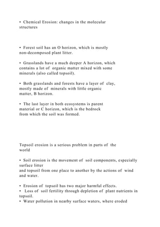 • Chemical Erosion: changes in the molecular
structures
• Forest soil has an O horizon, which is mostly
non-decomposed plant litter.
• Grasslands have a much deeper A horizon, which
contains a lot of organic matter mixed with some
minerals (also called topsoil).
• Both grasslands and forests have a layer of clay,
mostly made of minerals with little organic
matter, B horizon.
• The last layer in both ecosystems is parent
material or C horizon, which is the bedrock
from which the soil was formed.
Topsoil erosion is a serious problem in parts of the
world
• Soil erosion is the movement of soil components, especially
surface litter
and topsoil from one place to another by the actions of wind
and water.
• Erosion of topsoil has two major harmful effects.
• Loss of soil fertility through depletion of plant nutrients in
topsoil.
• Water pollution in nearby surface waters, where eroded
 