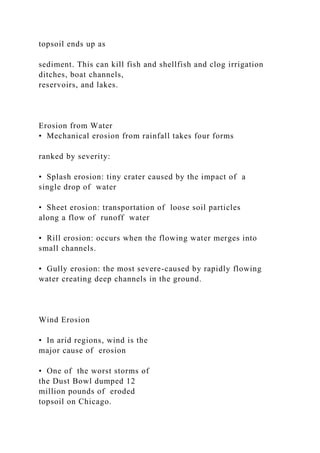 topsoil ends up as
sediment. This can kill fish and shellfish and clog irrigation
ditches, boat channels,
reservoirs, and lakes.
Erosion from Water
• Mechanical erosion from rainfall takes four forms
ranked by severity:
• Splash erosion: tiny crater caused by the impact of a
single drop of water
• Sheet erosion: transportation of loose soil particles
along a flow of runoff water
• Rill erosion: occurs when the flowing water merges into
small channels.
• Gully erosion: the most severe-caused by rapidly flowing
water creating deep channels in the ground.
Wind Erosion
• In arid regions, wind is the
major cause of erosion
• One of the worst storms of
the Dust Bowl dumped 12
million pounds of eroded
topsoil on Chicago.
 