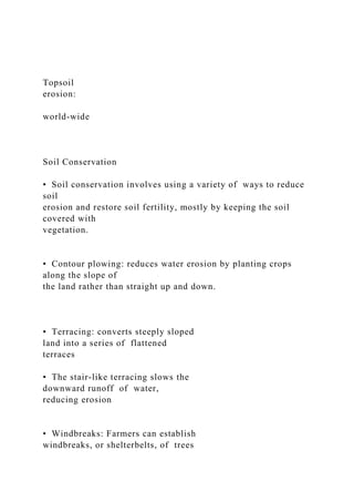 Topsoil
erosion:
world-wide
Soil Conservation
• Soil conservation involves using a variety of ways to reduce
soil
erosion and restore soil fertility, mostly by keeping the soil
covered with
vegetation.
• Contour plowing: reduces water erosion by planting crops
along the slope of
the land rather than straight up and down.
• Terracing: converts steeply sloped
land into a series of flattened
terraces
• The stair-like terracing slows the
downward runoff of water,
reducing erosion
• Windbreaks: Farmers can establish
windbreaks, or shelterbelts, of trees
 