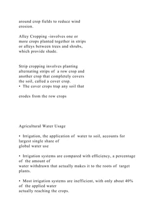 around crop fields to reduce wind
erosion.
Alley Cropping -involves one or
more crops planted together in strips
or alleys between trees and shrubs,
which provide shade.
Strip cropping involves planting
alternating strips of a row crop and
another crop that completely covers
the soil, called a cover crop.
• The cover crops trap any soil that
erodes from the row crops
Agricultural Water Usage
• Irrigation, the application of water to soil, accounts for
largest single share of
global water use
• Irrigation systems are compared with efficiency, a percentage
of the amount of
water withdrawn that actually makes it to the roots of target
plants.
• Most irrigation systems are inefficient, with only about 40%
of the applied water
actually reaching the crops.
 