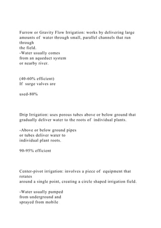 Furrow or Gravity Flow Irrigation: works by delivering large
amounts of water through small, parallel channels that run
through
the field.
-Water usually comes
from an aqueduct system
or nearby river.
(40-60% efficient)
If surge valves are
used-80%
Drip Irrigation: uses porous tubes above or below ground that
gradually deliver water to the roots of individual plants.
-Above or below ground pipes
or tubes deliver water to
individual plant roots.
90-95% efficient
Center-pivot irrigation: involves a piece of equipment that
rotates
around a single point, creating a circle shaped irrigation field.
-Water usually pumped
from underground and
sprayed from mobile
 