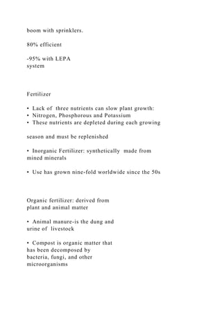 boom with sprinklers.
80% efficient
-95% with LEPA
system
Fertilizer
• Lack of three nutrients can slow plant growth:
• Nitrogen, Phosphorous and Potassium
• These nutrients are depleted during each growing
season and must be replenished
• Inorganic Fertilizer: synthetically made from
mined minerals
• Use has grown nine-fold worldwide since the 50s
Organic fertilizer: derived from
plant and animal matter
• Animal manure-is the dung and
urine of livestock
• Compost is organic matter that
has been decomposed by
bacteria, fungi, and other
microorganisms
 