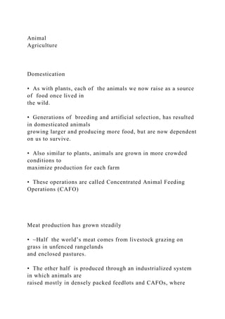 Animal
Agriculture
Domestication
• As with plants, each of the animals we now raise as a source
of food once lived in
the wild.
• Generations of breeding and artificial selection, has resulted
in domesticated animals
growing larger and producing more food, but are now dependent
on us to survive.
• Also similar to plants, animals are grown in more crowded
conditions to
maximize production for each farm
• These operations are called Concentrated Animal Feeding
Operations (CAFO)
Meat production has grown steadily
• ~Half the world’s meat comes from livestock grazing on
grass in unfenced rangelands
and enclosed pastures.
• The other half is produced through an industrialized system
in which animals are
raised mostly in densely packed feedlots and CAFOs, where
 