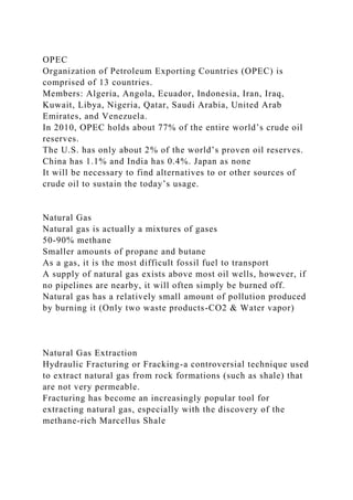 OPEC
Organization of Petroleum Exporting Countries (OPEC) is
comprised of 13 countries.
Members: Algeria, Angola, Ecuador, Indonesia, Iran, Iraq,
Kuwait, Libya, Nigeria, Qatar, Saudi Arabia, United Arab
Emirates, and Venezuela.
In 2010, OPEC holds about 77% of the entire world’s crude oil
reserves.
The U.S. has only about 2% of the world’s proven oil reserves.
China has 1.1% and India has 0.4%. Japan as none
It will be necessary to find alternatives to or other sources of
crude oil to sustain the today’s usage.
Natural Gas
Natural gas is actually a mixtures of gases
50-90% methane
Smaller amounts of propane and butane
As a gas, it is the most difficult fossil fuel to transport
A supply of natural gas exists above most oil wells, however, if
no pipelines are nearby, it will often simply be burned off.
Natural gas has a relatively small amount of pollution produced
by burning it (Only two waste products-CO2 & Water vapor)
Natural Gas Extraction
Hydraulic Fracturing or Fracking-a controversial technique used
to extract natural gas from rock formations (such as shale) that
are not very permeable.
Fracturing has become an increasingly popular tool for
extracting natural gas, especially with the discovery of the
methane-rich Marcellus Shale
 