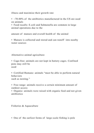 illness and maximize their growth rate
• ~70-80% of the antibiotics manufactured in the US are used
on animals
• Food recalls: E.coli and Salmonella are common in large
animal operations due to the
amount of manure and overall health of the animal
• Manure is collected and stored and can runoff into nearby
water sources
Alternative animal agriculture
• Cage-free: animals are not kept in battery cages. Confined
pens may still be
used
• Certified Humane: animals “must be able to perform natural
behaviors
such as nesting.”
• Free range: animals receive a certain minimum amount of
outdoor access
• Organic: animals were raised with organic feed and not given
antibiotics
Fisheries & Aquaculture
• One of the earliest forms of large-scale fishing is pole
 