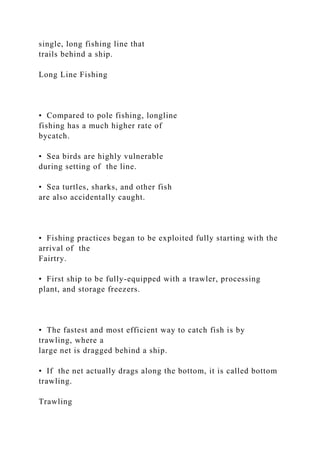single, long fishing line that
trails behind a ship.
Long Line Fishing
• Compared to pole fishing, longline
fishing has a much higher rate of
bycatch.
• Sea birds are highly vulnerable
during setting of the line.
• Sea turtles, sharks, and other fish
are also accidentally caught.
• Fishing practices began to be exploited fully starting with the
arrival of the
Fairtry.
• First ship to be fully-equipped with a trawler, processing
plant, and storage freezers.
• The fastest and most efficient way to catch fish is by
trawling, where a
large net is dragged behind a ship.
• If the net actually drags along the bottom, it is called bottom
trawling.
Trawling
 