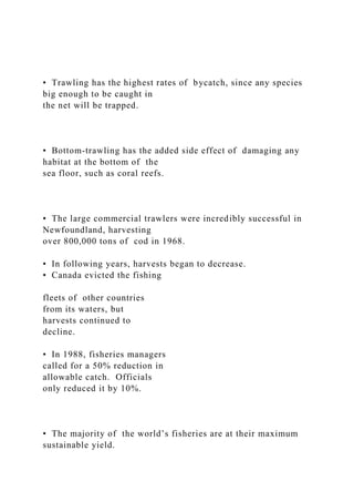 • Trawling has the highest rates of bycatch, since any species
big enough to be caught in
the net will be trapped.
• Bottom-trawling has the added side effect of damaging any
habitat at the bottom of the
sea floor, such as coral reefs.
• The large commercial trawlers were incredibly successful in
Newfoundland, harvesting
over 800,000 tons of cod in 1968.
• In following years, harvests began to decrease.
• Canada evicted the fishing
fleets of other countries
from its waters, but
harvests continued to
decline.
• In 1988, fisheries managers
called for a 50% reduction in
allowable catch. Officials
only reduced it by 10%.
• The majority of the world’s fisheries are at their maximum
sustainable yield.
 
