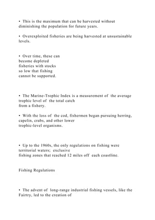 • This is the maximum that can be harvested without
diminishing the population for future years.
• Overexploited fisheries are being harvested at unsustainable
levels.
• Over time, these can
become depleted
fisheries with stocks
so low that fishing
cannot be supported.
• The Marine-Trophic Index is a measurement of the average
trophic level of the total catch
from a fishery.
• With the loss of the cod, fishermen began pursuing herring,
capelin, crabs, and other lower
trophic-level organisms.
• Up to the 1960s, the only regulations on fishing were
territorial waters; exclusive
fishing zones that reached 12 miles off each coastline.
Fishing Regulations
• The advent of long-range industrial fishing vessels, like the
Fairtry, led to the creation of
 