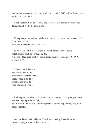 exclusive economic zones, which extended 200 miles from each
nation’s coastline.
• Each nation has exclusive rights over all marine resources
discovered within these zones.
• Many countries now establish restrictions on the amount of
fish that can be
harvested within their waters.
• In the United States, annual catch limits have been
established and enforced by the
National Oceanic and Atmospheric Administration (NOAA)
since 2012.
• These catch limits
are lower than the
maximum sustainable
yield, meaning the
stocks are able to
recover each year.
• Fully-protected marine reserves, where no living organisms
can be legally harvested,
have also been established to protect areas especially high in
biodiversity.
• As the limits of wild seafood harvesting have become
increasingly clear, industries are
 