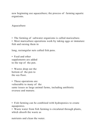 now beginning use aquaculture; the process of farming aquatic
organisms.
Aquaculture
• The farming of saltwater organisms is called mariculture.
• Most mariculture operations work by taking eggs or immature
fish and raising them in
long, rectangular nets called fish pens.
• Feed and other
supplements are added
to the top of the pen.
• Wastes drop out the
bottom of the pen to
the sea floor.
• These operations are
vulnerable to many of the
same issues as large animal farms, including antibiotic
overuse and manure.
• Fish farming can be combined with hydroponics to create
aquaponics.
• Waste water from fish farming is circulated through plants,
which absorb the waste as
nutrients and clean the water.
 