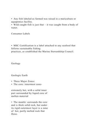 • Any fish labeled as farmed was raised in a mariculture or
aquaponics facility.
• Wild caught fish is just that – it was caught from a body of
water.
Consumer Labels
• MSC Certification is a label attached to any seafood that
follows sustainable fishing
practices, as established the Marine Stewardship Council.
Geology
Geologic Earth
• Three Major Zones:
• The core: innermost zone-
extremely hot, with a solid inner
part surrounded by liquid core of
molten material
• The mantle: surrounds the core
and is thick solid rock, but under
its rigid outermost layer is a zone
of hot, partly melted rock that
flows
 