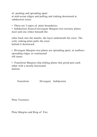 of pushing and spreading apart
at mid-ocean ridges and pulling and sinking downward at
subduction zones.
• There are 3 types of plate boundaries.
• Subduction Zones/Convergent Margins-two tectonic plates
meet and one slides beneath the
other back into the mantle, the layer underneath the crust. The
cold, sinking plate pulls the crust
behind it downward.
• Divergent Margins-two plates are spreading apart, at seafloor-
spreading ridges or continental
rift zones
• Transform Margins-slip-sliding plates that grind past each
other with a mostly horizontal
motion.
Transform Divergent Subduction
Plate Tectonics
Plate Margins and Ring of Fire
 