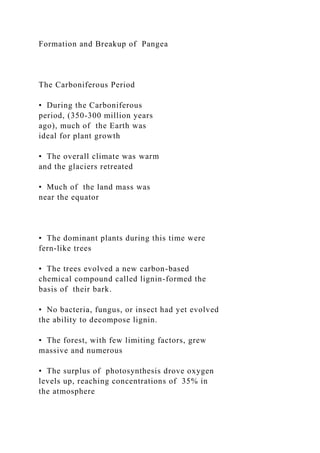 Formation and Breakup of Pangea
The Carboniferous Period
• During the Carboniferous
period, (350-300 million years
ago), much of the Earth was
ideal for plant growth
• The overall climate was warm
and the glaciers retreated
• Much of the land mass was
near the equator
• The dominant plants during this time were
fern-like trees
• The trees evolved a new carbon-based
chemical compound called lignin-formed the
basis of their bark.
• No bacteria, fungus, or insect had yet evolved
the ability to decompose lignin.
• The forest, with few limiting factors, grew
massive and numerous
• The surplus of photosynthesis drove oxygen
levels up, reaching concentrations of 35% in
the atmosphere
 