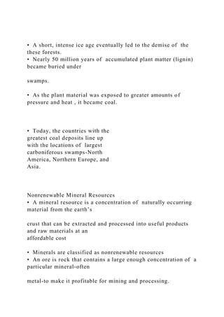 • A short, intense ice age eventually led to the demise of the
these forests.
• Nearly 50 million years of accumulated plant matter (lignin)
became buried under
swamps.
• As the plant material was exposed to greater amounts of
pressure and heat , it became coal.
• Today, the countries with the
greatest coal deposits line up
with the locations of largest
carboniferous swamps-North
America, Northern Europe, and
Asia.
Nonrenewable Mineral Resources
• A mineral resource is a concentration of naturally occurring
material from the earth’s
crust that can be extracted and processed into useful products
and raw materials at an
affordable cost
• Minerals are classified as nonrenewable resources
• An ore is rock that contains a large enough concentration of a
particular mineral-often
metal-to make it profitable for mining and processing.
 