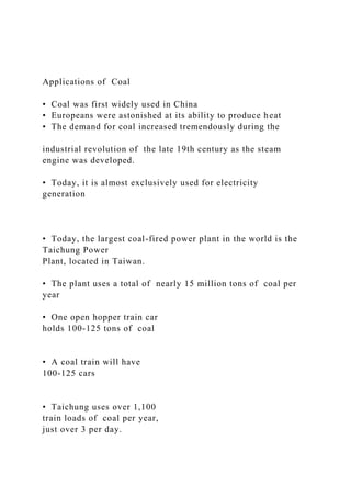 Applications of Coal
• Coal was first widely used in China
• Europeans were astonished at its ability to produce heat
• The demand for coal increased tremendously during the
industrial revolution of the late 19th century as the steam
engine was developed.
• Today, it is almost exclusively used for electricity
generation
• Today, the largest coal-fired power plant in the world is the
Taichung Power
Plant, located in Taiwan.
• The plant uses a total of nearly 15 million tons of coal per
year
• One open hopper train car
holds 100-125 tons of coal
• A coal train will have
100-125 cars
• Taichung uses over 1,100
train loads of coal per year,
just over 3 per day.
 