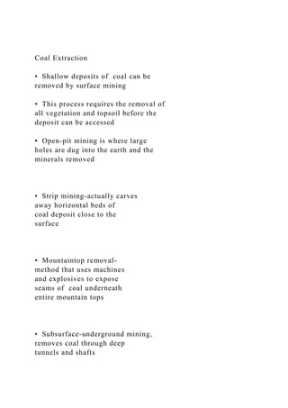 Coal Extraction
• Shallow deposits of coal can be
removed by surface mining
• This process requires the removal of
all vegetation and topsoil before the
deposit can be accessed
• Open-pit mining is where large
holes are dug into the earth and the
minerals removed
• Strip mining-actually carves
away horizontal beds of
coal deposit close to the
surface
• Mountaintop removal-
method that uses machines
and explosives to expose
seams of coal underneath
entire mountain tops
• Subsurface-underground mining,
removes coal through deep
tunnels and shafts
 