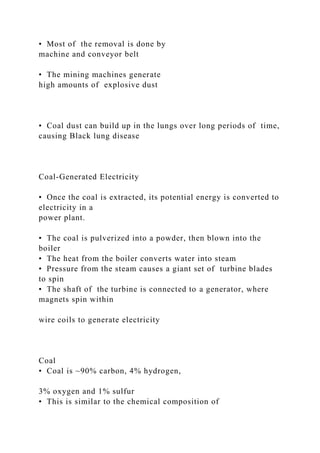 • Most of the removal is done by
machine and conveyor belt
• The mining machines generate
high amounts of explosive dust
• Coal dust can build up in the lungs over long periods of time,
causing Black lung disease
Coal-Generated Electricity
• Once the coal is extracted, its potential energy is converted to
electricity in a
power plant.
• The coal is pulverized into a powder, then blown into the
boiler
• The heat from the boiler converts water into steam
• Pressure from the steam causes a giant set of turbine blades
to spin
• The shaft of the turbine is connected to a generator, where
magnets spin within
wire coils to generate electricity
Coal
• Coal is ~90% carbon, 4% hydrogen,
3% oxygen and 1% sulfur
• This is similar to the chemical composition of
 