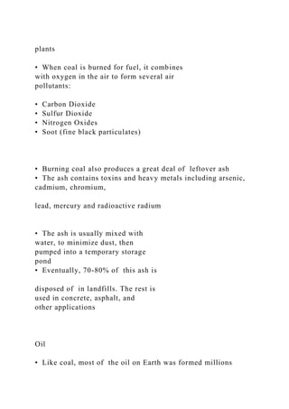 plants
• When coal is burned for fuel, it combines
with oxygen in the air to form several air
pollutants:
• Carbon Dioxide
• Sulfur Dioxide
• Nitrogen Oxides
• Soot (fine black particulates)
• Burning coal also produces a great deal of leftover ash
• The ash contains toxins and heavy metals including arsenic,
cadmium, chromium,
lead, mercury and radioactive radium
• The ash is usually mixed with
water, to minimize dust, then
pumped into a temporary storage
pond
• Eventually, 70-80% of this ash is
disposed of in landfills. The rest is
used in concrete, asphalt, and
other applications
Oil
• Like coal, most of the oil on Earth was formed millions
 