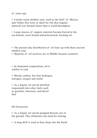 of years ago
• Certain warm shallow seas, such as the Gulf of Mexico
and Tethys Sea were so ideal for life that organic
material was formed faster than it could decompose
• Large masses of organic material became buried at the
sea bottom, were heated and pressurized, forming oil.
• The present day distribution of oil lines up with these ancient
shallow seas
• Majority of oil reserves are in Middle Eastern countries
• In elemental composition, oil is
similar to coal
• Mostly carbon, but also hydrogen,
nitrogen, oxygen and sulfur
• As a liquid, oil can be distilled
(separated) into other fuels such
as gasoline, kerosene, and diesel
fuel
Oil Extraction
• As a liquid, oil can be pumped directly out of
the ground. This eliminates the need for mining.
• A long drill is used to bore deep into the Earth
 