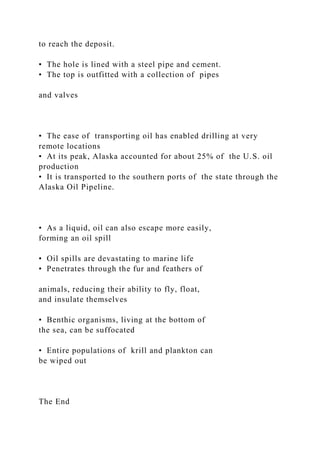 to reach the deposit.
• The hole is lined with a steel pipe and cement.
• The top is outfitted with a collection of pipes
and valves
• The ease of transporting oil has enabled drilling at very
remote locations
• At its peak, Alaska accounted for about 25% of the U.S. oil
production
• It is transported to the southern ports of the state through the
Alaska Oil Pipeline.
• As a liquid, oil can also escape more easily,
forming an oil spill
• Oil spills are devastating to marine life
• Penetrates through the fur and feathers of
animals, reducing their ability to fly, float,
and insulate themselves
• Benthic organisms, living at the bottom of
the sea, can be suffocated
• Entire populations of krill and plankton can
be wiped out
The End
 