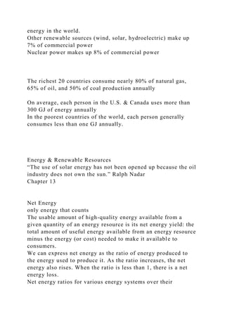 energy in the world.
Other renewable sources (wind, solar, hydroelectric) make up
7% of commercial power
Nuclear power makes up 8% of commercial power
The richest 20 countries consume nearly 80% of natural gas,
65% of oil, and 50% of coal production annually
On average, each person in the U.S. & Canada uses more than
300 GJ of energy annually
In the poorest countries of the world, each person generally
consumes less than one GJ annually.
Energy & Renewable Resources
“The use of solar energy has not been opened up because the oil
industry does not own the sun.” Ralph Nadar
Chapter 13
Net Energy
only energy that counts
The usable amount of high-quality energy available from a
given quantity of an energy resource is its net energy yield: the
total amount of useful energy available from an energy resource
minus the energy (or cost) needed to make it available to
consumers.
We can express net energy as the ratio of energy produced to
the energy used to produce it. As the ratio increases, the net
energy also rises. When the ratio is less than 1, there is a net
energy loss.
Net energy ratios for various energy systems over their
 