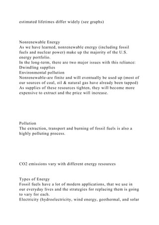 estimated lifetimes differ widely (see graphs)
Nonrenewable Energy
As we have learned, nonrenewable energy (including fossil
fuels and nuclear power) make up the majority of the U.S.
energy portfolio.
In the long-term, there are two major issues with this reliance:
Dwindling supplies
Environmental pollution
Nonrenewable-are finite and will eventually be used up (most of
our sources of coal, oil & natural gas have already been tapped)
As supplies of these resources tighten, they will become more
expensive to extract and the price will increase.
Pollution
The extraction, transport and burning of fossil fuels is also a
highly polluting process.
CO2 emissions vary with different energy resources
Types of Energy
Fossil fuels have a lot of modern applications, that we use in
our everyday lives and the strategies for replacing them is going
to vary for each.
Electricity (hydroelectricity, wind energy, geothermal, and solar
 