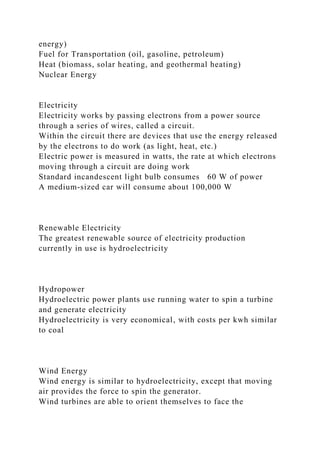 energy)
Fuel for Transportation (oil, gasoline, petroleum)
Heat (biomass, solar heating, and geothermal heating)
Nuclear Energy
Electricity
Electricity works by passing electrons from a power source
through a series of wires, called a circuit.
Within the circuit there are devices that use the energy released
by the electrons to do work (as light, heat, etc.)
Electric power is measured in watts, the rate at which electrons
moving through a circuit are doing work
Standard incandescent light bulb consumes 60 W of power
A medium-sized car will consume about 100,000 W
Renewable Electricity
The greatest renewable source of electricity production
currently in use is hydroelectricity
Hydropower
Hydroelectric power plants use running water to spin a turbine
and generate electricity
Hydroelectricity is very economical, with costs per kwh similar
to coal
Wind Energy
Wind energy is similar to hydroelectricity, except that moving
air provides the force to spin the generator.
Wind turbines are able to orient themselves to face the
 