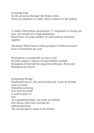oncoming wind
As the air passes through, the blades rotate
These are attached to a shaft, which connects to the turbine.
A single wind turbine can generate 1-7 megawatts of energy per
year, not enough for a large population.
Wind farms are large numbers of wind turbines clustered
together
The Gansu Wind Farm in China produces 6 billion kilowatt-
hours of electricity per year.
Wind power is comparable in cost to coal
Possible negative impacts of wind turbines include:
Disruption of bird and bat migration pathways, Noise and
Disruption of scenery
Geothermal Energy
Geothermal power, like nuclear and coal, works by boiling
water to steam.
Naturally-occurring
heat from the Earth
is used in place of
fuel.
At a geothermal plant, two wells are drilled.
One injects cold water towards the
underground heat.
The second directs steam to the turbine
 