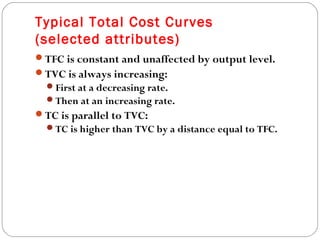 Typical Total Cost Curves 
(selected attributes) 
19 
TFC is constant and unaffected by output level. 
TVC is always increasing: 
First at a decreasing rate. 
Then at an increasing rate. 
TC is parallel to TVC: 
TC is higher than TVC by a distance equal to TFC. 
 
