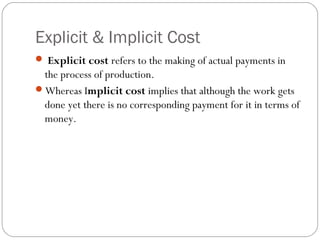Explicit & Implicit Cost 
2 
 Explicit cost refers to the making of actual payments in 
the process of production. 
Whereas Implicit cost implies that although the work gets 
done yet there is no corresponding payment for it in terms of 
money. 
 